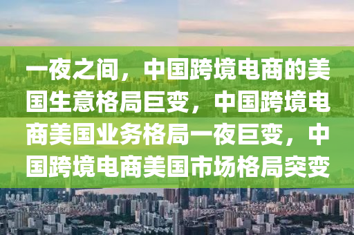 一夜之间，中国跨境电商的美国生意格局巨变，中国跨境电商美国业务格局一夜巨变，中国跨境电商美国市场格局突变