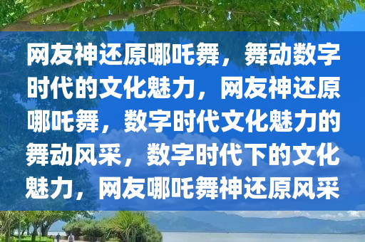 网友神还原哪吒舞，舞动数字时代的文化魅力，网友神还原哪吒舞，数字时代文化魅力的舞动风采，数字时代下的文化魅力，网友哪吒舞神还原风采