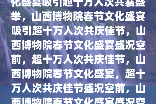 山西博物院春节接待盛况，文化盛宴吸引超十万人次共襄盛举，山西博物院春节文化盛宴吸引超十万人次共庆佳节，山西博物院春节文化盛宴盛况空前，超十万人次共庆佳节，山西博物院春节文化盛宴，超十万人次共庆佳节盛况空前，山西博物院春节文化盛宴盛况空前，十万人次共庆佳节