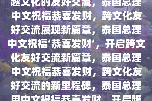 泰国总理中文说恭喜发财，跨越文化的友好交流，泰国总理中文祝福恭喜发财，跨文化友好交流展现新篇章，泰国总理中文祝福‘恭喜发财’，开启跨文化友好交流新篇章，泰国总理中文祝福恭喜发财，跨文化友好交流的新里程碑，泰国总理用中文祝福恭喜发财，开启跨文化友好交流新篇章