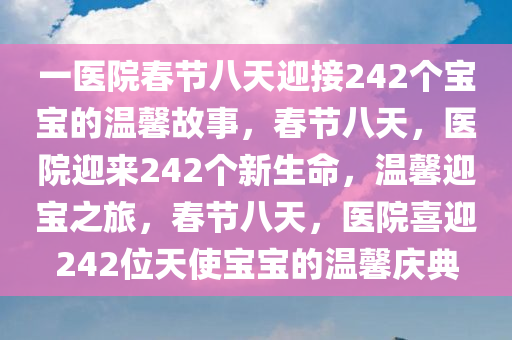 一医院春节八天迎接242个宝宝的温馨故事，春节八天，医院迎来242个新生命，温馨迎宝之旅，春节八天，医院喜迎242位天使宝宝的温馨庆典