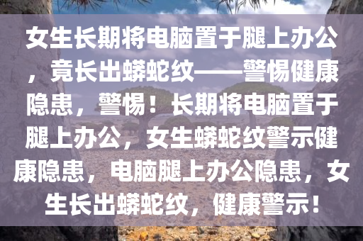 女生长期将电脑置于腿上办公，竟长出蟒蛇纹——警惕健康隐患，警惕！长期将电脑置于腿上办公，女生蟒蛇纹警示健康隐患，电脑腿上办公隐患，女生长出蟒蛇纹，健康警示！