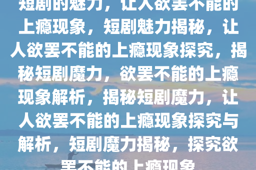 短剧的魅力，让人欲罢不能的上瘾现象，短剧魅力揭秘，让人欲罢不能的上瘾现象探究，揭秘短剧魔力，欲罢不能的上瘾现象解析，揭秘短剧魔力，让人欲罢不能的上瘾现象探究与解析，短剧魔力揭秘，探究欲罢不能的上瘾现象