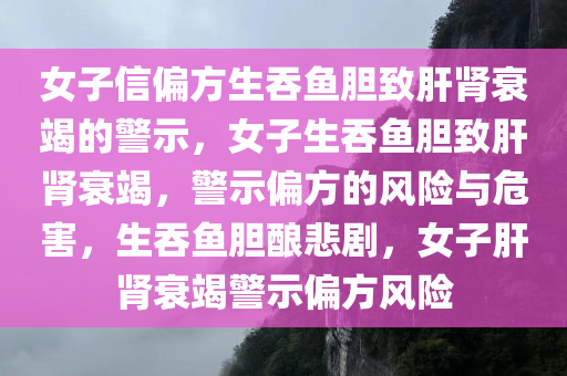 女子信偏方生吞鱼胆致肝肾衰竭的警示，女子生吞鱼胆致肝肾衰竭，警示偏方的风险与危害，生吞鱼胆酿悲剧，女子肝肾衰竭警示偏方风险