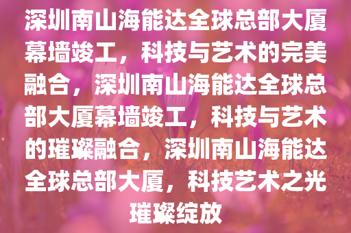 深圳南山海能达全球总部大厦幕墙竣工，科技与艺术的完美融合，深圳南山海能达全球总部大厦幕墙竣工，科技与艺术的璀璨融合，深圳南山海能达全球总部大厦，科技艺术之光璀璨绽放