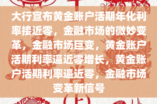 大行宣布黄金账户活期年化利率接近零，金融市场的微妙变革，金融市场巨变，黄金账户活期利率逼近零增长，黄金账户活期利率逼近零，金融市场变革新信号