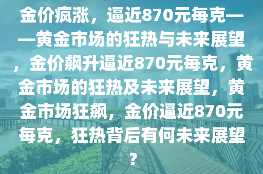 金价疯涨，逼近870元每克——黄金市场的狂热与未来展望，金价飙升逼近870元每克，黄金市场的狂热及未来展望，黄金市场狂飙，金价逼近870元每克，狂热背后有何未来展望？