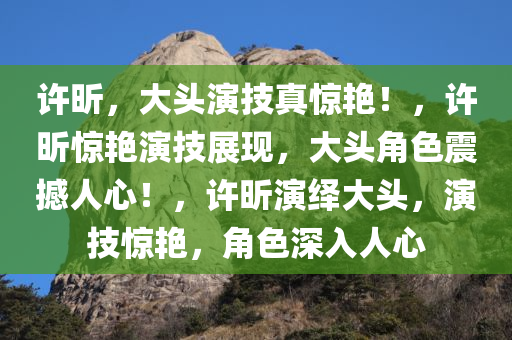 许昕，大头演技真惊艳！，许昕惊艳演技展现，大头角色震撼人心！，许昕演绎大头，演技惊艳，角色深入人心