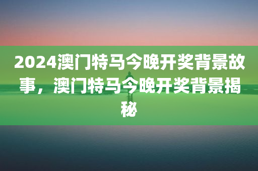 2024澳门特马今晚开奖背景故事，澳门特马今晚开奖背景揭秘