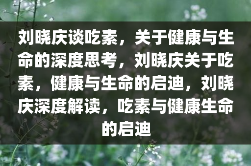 刘晓庆谈吃素，关于健康与生命的深度思考，刘晓庆关于吃素，健康与生命的启迪，刘晓庆深度解读，吃素与健康生命的启迪