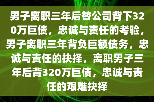 男子离职三年后替公司背下320万巨债，忠诚与责任的考验，男子离职三年背负巨额债务，忠诚与责任的抉择，离职男子三年后背320万巨债，忠诚与责任的艰难抉择