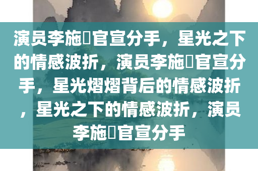 演员李施嬅官宣分手，星光之下的情感波折，演员李施嬅官宣分手，星光熠熠背后的情感波折，星光之下的情感波折，演员李施嬅官宣分手