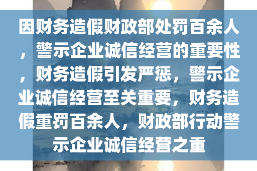 因财务造假财政部处罚百余人，警示企业诚信经营的重要性，财务造假引发严惩，警示企业诚信经营至关重要，财务造假重罚百余人，财政部行动警示企业诚信经营之重