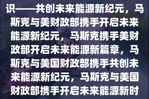 马斯克明确与美财政部达成共识——共创未来能源新纪元，马斯克与美财政部携手开启未来能源新纪元，马斯克携手美财政部开启未来能源新篇章，马斯克与美国财政部携手共创未来能源新纪元，马斯克与美国财政部携手开启未来能源新时代