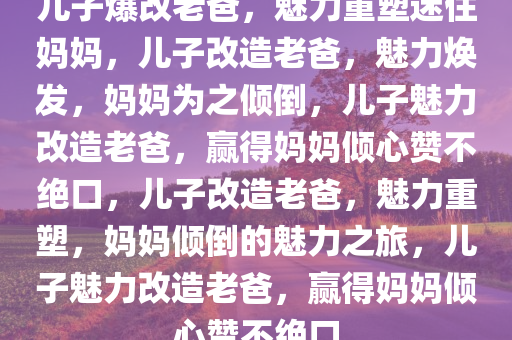 儿子爆改老爸，魅力重塑迷住妈妈，儿子改造老爸，魅力焕发，妈妈为之倾倒，儿子魅力改造老爸，赢得妈妈倾心赞不绝口，儿子改造老爸，魅力重塑，妈妈倾倒的魅力之旅，儿子魅力改造老爸，赢得妈妈倾心赞不绝口