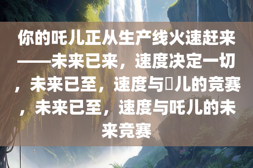 你的吒儿正从生产线火速赶来——未来已来，速度决定一切，未来已至，速度与孒儿的竞赛，未来已至，速度与吒儿的未来竞赛