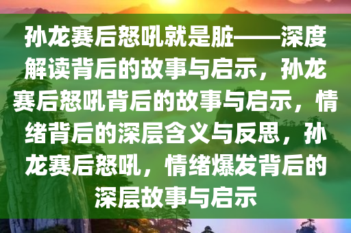 孙龙赛后怒吼就是脏——深度解读背后的故事与启示，孙龙赛后怒吼背后的故事与启示，情绪背后的深层含义与反思，孙龙赛后怒吼，情绪爆发背后的深层故事与启示