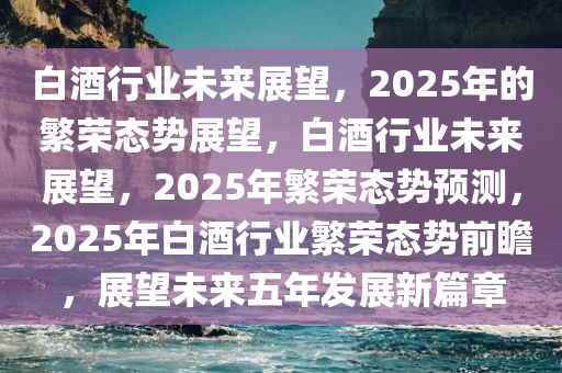 白酒行业未来展望，2025年的繁荣态势展望，白酒行业未来展望，2025年繁荣态势预测，2025年白酒行业繁荣态势前瞻，展望未来五年发展新篇章