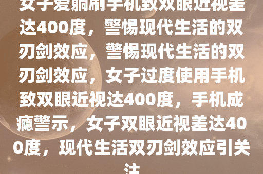 女子爱躺刷手机致双眼近视差达400度，警惕现代生活的双刃剑效应，警惕现代生活的双刃剑效应，女子过度使用手机致双眼近视达400度，手机成瘾警示，女子双眼近视差达400度，现代生活双刃剑效应引关注