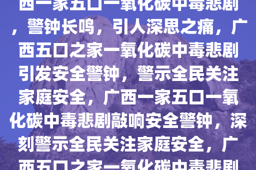 广西一家五口遭遇一氧化碳中毒悲剧，警钟长鸣引人深思，广西一家五口一氧化碳中毒悲剧，警钟长鸣，引人深思之痛，广西五口之家一氧化碳中毒悲剧引发安全警钟，警示全民关注家庭安全，广西一家五口一氧化碳中毒悲剧敲响安全警钟，深刻警示全民关注家庭安全，广西五口之家一氧化碳中毒悲剧，安全警钟长鸣，家庭安全引深思