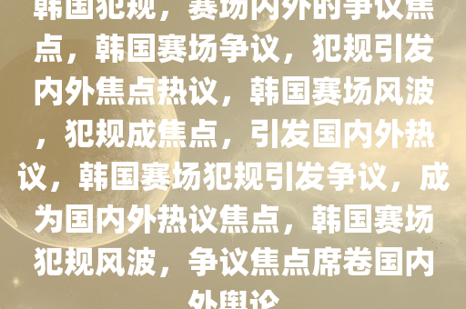 韩国犯规，赛场内外的争议焦点，韩国赛场争议，犯规引发内外焦点热议，韩国赛场风波，犯规成焦点，引发国内外热议，韩国赛场犯规引发争议，成为国内外热议焦点，韩国赛场犯规风波，争议焦点席卷国内外舆论