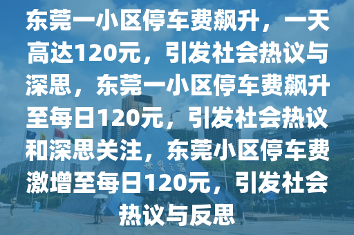 东莞一小区停车费飙升，一天高达120元，引发社会热议与深思，东莞一小区停车费飙升至每日120元，引发社会热议和深思关注，东莞小区停车费激增至每日120元，引发社会热议与反思