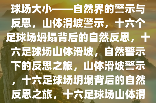 山体滑坡坍塌面积达十六个足球场大小——自然界的警示与反思，山体滑坡警示，十六个足球场坍塌背后的自然反思，十六足球场山体滑坡，自然警示下的反思之旅，山体滑坡警示，十六足球场坍塌背后的自然反思之旅，十六足球场山体滑坡，自然警示与深刻反思