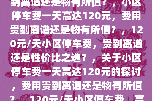 小区停车费高达120元一天，贵到离谱还是物有所值？，小区停车费一天高达120元，费用贵到离谱还是物有所值？，120元/天小区停车费，贵到离谱还是性价比之选？，关于小区停车费一天高达120元的探讨，费用贵到离谱还是物有所值？，120元/天小区停车费，高昂费用背后的价值权衡