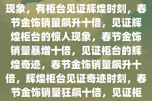 春节金饰销量飙升十倍的惊人现象，有柜台见证辉煌时刻，春节金饰销量飙升十倍，见证辉煌柜台的惊人现象，春节金饰销量暴增十倍，见证柜台的辉煌奇迹，春节金饰销量飙升十倍，辉煌柜台见证奇迹时刻，春节金饰销量狂飙十倍，见证柜台的辉煌奇迹