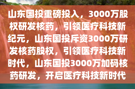 山东国投重磅投入，3000万股权研发核药，引领医疗科技新纪元，山东国投斥资3000万研发核药股权，引领医疗科技新时代，山东国投3000万加码核药研发，开启医疗科技新时代