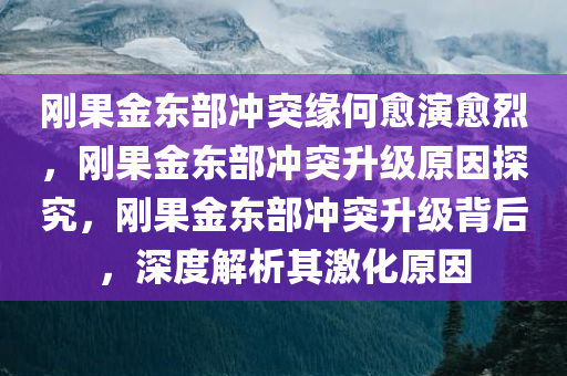 刚果金东部冲突缘何愈演愈烈，刚果金东部冲突升级原因探究，刚果金东部冲突升级背后，深度解析其激化原因