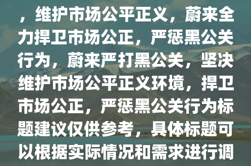 蔚来坚决打击黑公关，维护公正市场环境，蔚来严打黑公关，维护市场公平正义，蔚来全力捍卫市场公正，严惩黑公关行为，蔚来严打黑公关，坚决维护市场公平正义环境，捍卫市场公正，严惩黑公关行为标题建议仅供参考，具体标题可以根据实际情况和需求进行调整。，蔚来严正声明，全力打击黑公关，捍卫市场公平正义