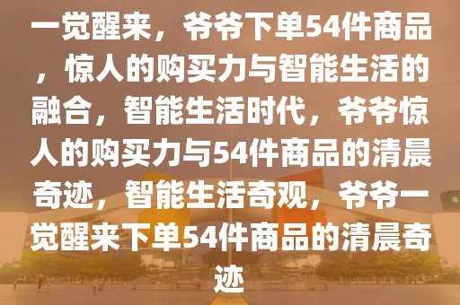 一觉醒来，爷爷下单54件商品，惊人的购买力与智能生活的融合，智能生活时代，爷爷惊人的购买力与54件商品的清晨奇迹，智能生活奇观，爷爷一觉醒来下单54件商品的清晨奇迹