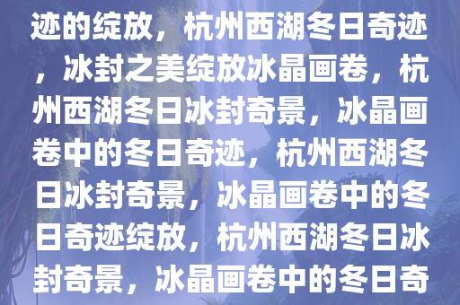 杭州西湖冻结冰了——冬日奇迹的绽放，杭州西湖冬日奇迹，冰封之美绽放冰晶画卷，杭州西湖冬日冰封奇景，冰晶画卷中的冬日奇迹，杭州西湖冬日冰封奇景，冰晶画卷中的冬日奇迹绽放，杭州西湖冬日冰封奇景，冰晶画卷中的冬日奇迹绽放