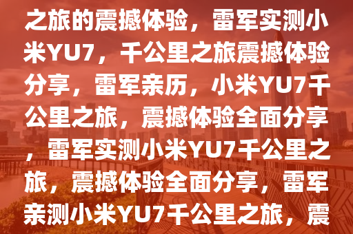 雷军实测小米YU7，一千公里之旅的震撼体验，雷军实测小米YU7，千公里之旅震撼体验分享，雷军亲历，小米YU7千公里之旅，震撼体验全面分享，雷军实测小米YU7千公里之旅，震撼体验全面分享，雷军亲测小米YU7千公里之旅，震撼体验全程分享