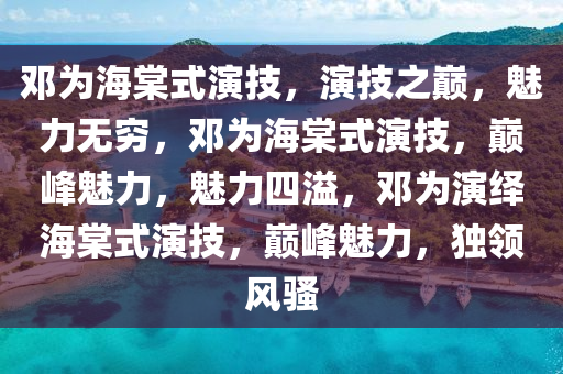 邓为海棠式演技，演技之巅，魅力无穷，邓为海棠式演技，巅峰魅力，魅力四溢，邓为演绎海棠式演技，巅峰魅力，独领风骚