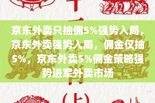 京东外卖只抽佣5%强势入局，京东外卖强势入局，佣金仅抽5%，京东外卖5%佣金策略强势进军外卖市场