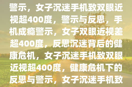 女子爱躺刷手机致双眼近视差达惊人400度——深度反思与警示，女子沉迷手机致双眼近视超400度，警示与反思，手机成瘾警示，女子双眼近视差超400度，反思沉迷背后的健康危机，女子沉迷手机致双眼近视超400度，健康危机下的反思与警示，女子沉迷手机致双眼近视差超400度，警示与反思健康危机