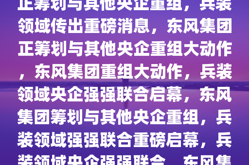 兵装领域重磅消息，东风集团正筹划与其他央企重组，兵装领域传出重磅消息，东风集团正筹划与其他央企重组大动作，东风集团重组大动作，兵装领域央企强强联合启幕，东风集团筹划与其他央企重组，兵装领域强强联合重磅启幕，兵装领域央企强强联合，东风集团重组大动作启幕