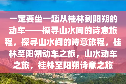 一定要坐一趟从桂林到阳朔的动车——探寻山水间的诗意旅程，探寻山水间的诗意旅程，桂林至阳朔动车之旅，山水动车之旅，桂林至阳朔诗意之旅