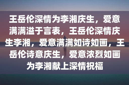 王岳伦深情为李湘庆生，爱意满满溢于言表，王岳伦深情庆生李湘，爱意满满如诗如画，王岳伦诗意庆生，爱意浓烈如画为李湘献上深情祝福