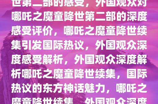 外国观众谈看完哪吒之魔童降世第二部的感受，外国观众对哪吒之魔童降世第二部的深度感受评价，哪吒之魔童降世续集引发国际热议，外国观众深度感受解析，外国观众深度解析哪吒之魔童降世续集，国际热议的东方神话魅力，哪吒之魔童降世续集，外国观众深度感受与热议解析