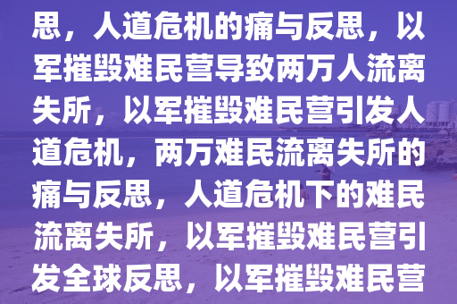 以军摧毁难民营，超两万人流离失所——人道危机的痛与反思，人道危机的痛与反思，以军摧毁难民营导致两万人流离失所，以军摧毁难民营引发人道危机，两万难民流离失所的痛与反思，人道危机下的难民流离失所，以军摧毁难民营引发全球反思，以军摧毁难民营，两万难民流离失所的人道危机与全球反思