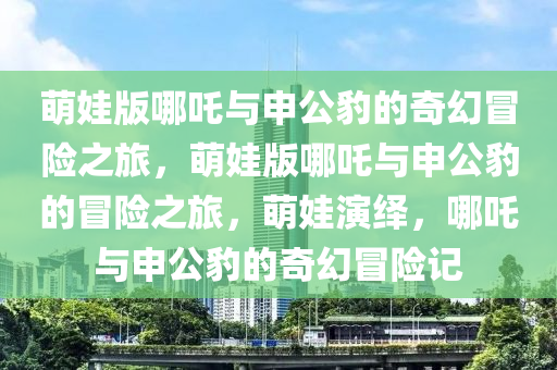 萌娃版哪吒与申公豹的奇幻冒险之旅，萌娃版哪吒与申公豹的冒险之旅，萌娃演绎，哪吒与申公豹的奇幻冒险记