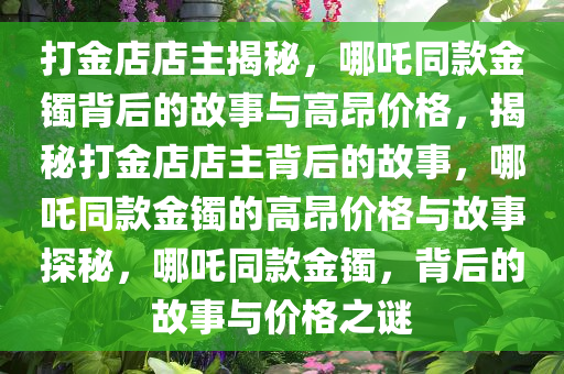 打金店店主揭秘，哪吒同款金镯背后的故事与高昂价格，揭秘打金店店主背后的故事，哪吒同款金镯的高昂价格与故事探秘，哪吒同款金镯，背后的故事与价格之谜