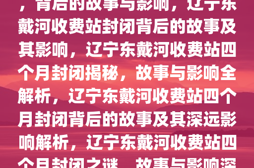 辽宁东戴河收费站封闭四个月，背后的故事与影响，辽宁东戴河收费站封闭背后的故事及其影响，辽宁东戴河收费站四个月封闭揭秘，故事与影响全解析，辽宁东戴河收费站四个月封闭背后的故事及其深远影响解析，辽宁东戴河收费站四个月封闭之谜，故事与影响深度解析