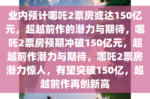 业内预计哪吒2票房或达150亿元，超越前作的潜力与期待，哪吒2票房预期冲破150亿元，超越前作潜力与期待，哪吒2票房潜力惊人，有望突破150亿，超越前作再创新高