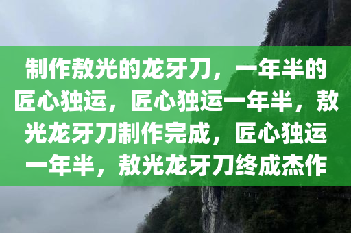 制作敖光的龙牙刀，一年半的匠心独运，匠心独运一年半，敖光龙牙刀制作完成，匠心独运一年半，敖光龙牙刀终成杰作