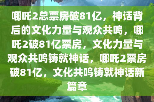 哪吒2总票房破81亿，神话背后的文化力量与观众共鸣，哪吒2破81亿票房，文化力量与观众共鸣铸就神话，哪吒2票房破81亿，文化共鸣铸就神话新篇章