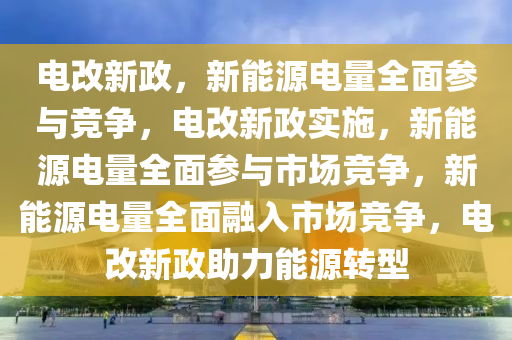 电改新政，新能源电量全面参与竞争，电改新政实施，新能源电量全面参与市场竞争，新能源电量全面融入市场竞争，电改新政助力能源转型